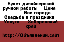 Букет дизайнерский ручной работы. › Цена ­ 5 000 - Все города Свадьба и праздники » Услуги   . Хабаровский край